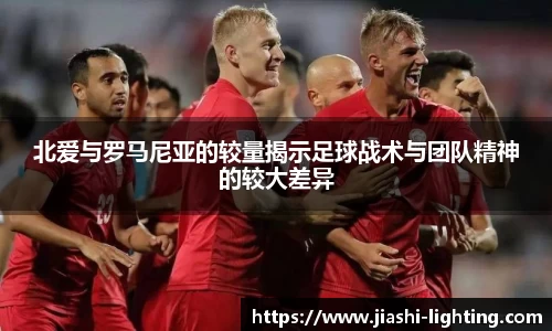 北爱与罗马尼亚的较量揭示足球战术与团队精神的较大差异
